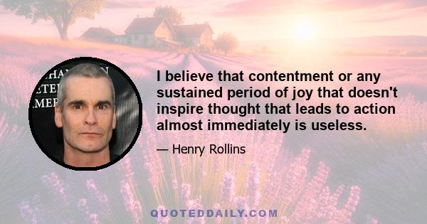 I believe that contentment or any sustained period of joy that doesn't inspire thought that leads to action almost immediately is useless.