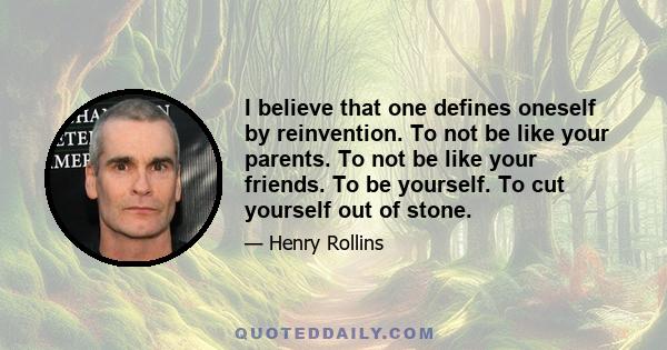 I believe that one defines oneself by reinvention. To not be like your parents. To not be like your friends. To be yourself. To cut yourself out of stone.