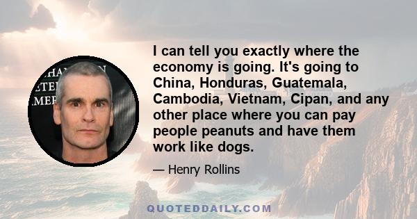 I can tell you exactly where the economy is going. It's going to China, Honduras, Guatemala, Cambodia, Vietnam, Cipan, and any other place where you can pay people peanuts and have them work like dogs.