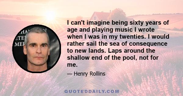 I can't imagine being sixty years of age and playing music I wrote when I was in my twenties. I would rather sail the sea of consequence to new lands. Laps around the shallow end of the pool, not for me.