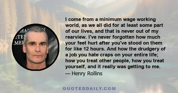 I come from a minimum wage working world, as we all did for at least some part of our lives, and that is never out of my rearview. I've never forgotten how much your feet hurt after you've stood on them for like 12