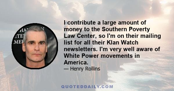 I contribute a large amount of money to the Southern Poverty Law Center, so I'm on their mailing list for all their Klan Watch newsletters. I'm very well aware of White Power movements in America.