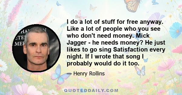 I do a lot of stuff for free anyway. Like a lot of people who you see who don't need money. Mick Jagger - he needs money? He just likes to go sing Satisfaction every night. If I wrote that song I probably would do it