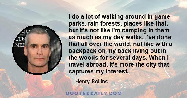 I do a lot of walking around in game parks, rain forests, places like that, but it's not like I'm camping in them as much as my day walks. I've done that all over the world, not like with a backpack on my back living