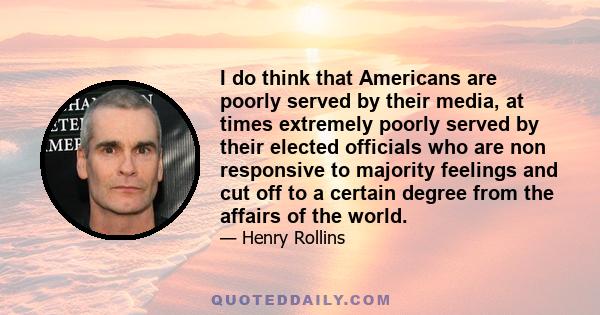 I do think that Americans are poorly served by their media, at times extremely poorly served by their elected officials who are non responsive to majority feelings and cut off to a certain degree from the affairs of the 