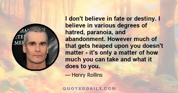 I don't believe in fate or destiny. I believe in various degrees of hatred, paranoia, and abandonment. However much of that gets heaped upon you doesn't matter - it's only a matter of how much you can take and what it