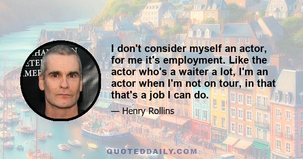 I don't consider myself an actor, for me it's employment. Like the actor who's a waiter a lot, I'm an actor when I'm not on tour, in that that's a job I can do.