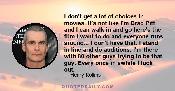 I don't get a lot of choices in movies. It's not like I'm Brad Pitt and I can walk in and go here's the film I want to do and everyone runs around... I don't have that. I stand in line and do auditions. I'm there with