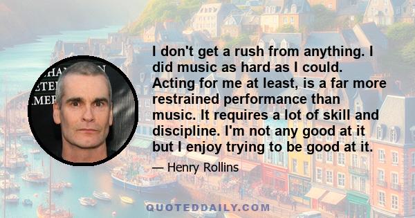 I don't get a rush from anything. I did music as hard as I could. Acting for me at least, is a far more restrained performance than music. It requires a lot of skill and discipline. I'm not any good at it but I enjoy