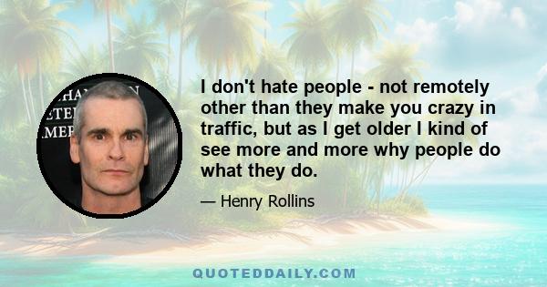 I don't hate people - not remotely other than they make you crazy in traffic, but as I get older I kind of see more and more why people do what they do.