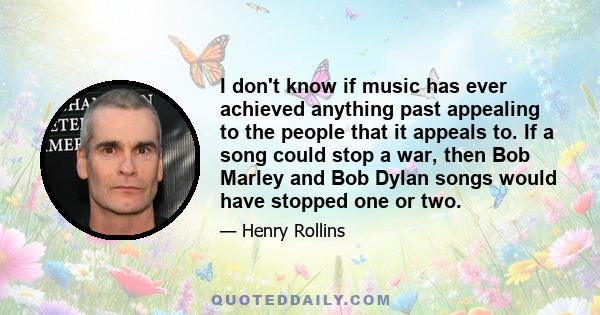 I don't know if music has ever achieved anything past appealing to the people that it appeals to. If a song could stop a war, then Bob Marley and Bob Dylan songs would have stopped one or two.