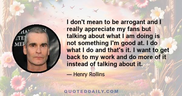 I don't mean to be arrogant and I really appreciate my fans but talking about what I am doing is not something I'm good at. I do what I do and that's it. I want to get back to my work and do more of it instead of