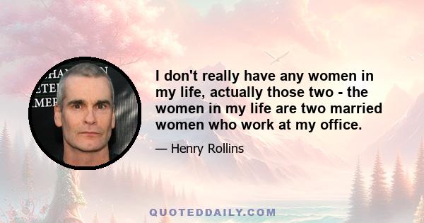 I don't really have any women in my life, actually those two - the women in my life are two married women who work at my office.