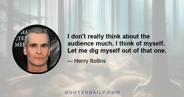 I don't really think about the audience much. I think of myself. Let me dig myself out of that one.