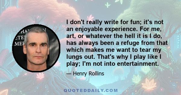 I don't really write for fun; it's not an enjoyable experience. For me, art, or whatever the hell it is I do, has always been a refuge from that which makes me want to tear my lungs out. That's why I play like I play;