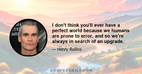 I don't think you'll ever have a perfect world because we humans are prone to error, and so we're always in search of an upgrade.