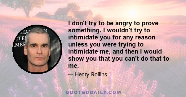 I don't try to be angry to prove something. I wouldn't try to intimidate you for any reason unless you were trying to intimidate me, and then I would show you that you can't do that to me.