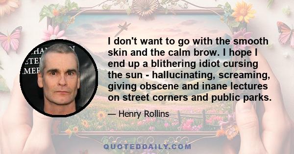 I don't want to go with the smooth skin and the calm brow. I hope I end up a blithering idiot cursing the sun - hallucinating, screaming, giving obscene and inane lectures on street corners and public parks.