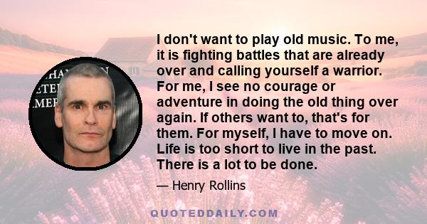 I don't want to play old music. To me, it is fighting battles that are already over and calling yourself a warrior. For me, I see no courage or adventure in doing the old thing over again. If others want to, that's for