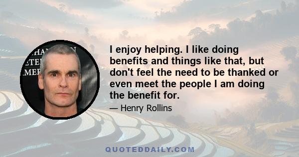 I enjoy helping. I like doing benefits and things like that, but don't feel the need to be thanked or even meet the people I am doing the benefit for.