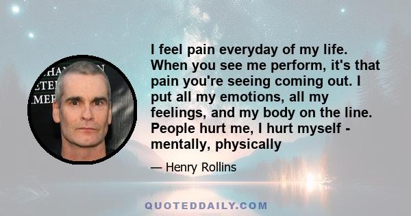 I feel pain everyday of my life. When you see me perform, it's that pain you're seeing coming out. I put all my emotions, all my feelings, and my body on the line. People hurt me, I hurt myself - mentally, physically