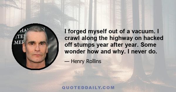 I forged myself out of a vacuum. I crawl along the highway on hacked off stumps year after year. Some wonder how and why. I never do.