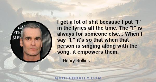 I get a lot of shit because I put I in the lyrics all the time. The I is always for someone else... When I say I, it's so that when that person is singing along with the song, it empowers them.