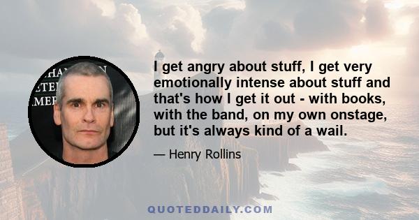 I get angry about stuff, I get very emotionally intense about stuff and that's how I get it out - with books, with the band, on my own onstage, but it's always kind of a wail.