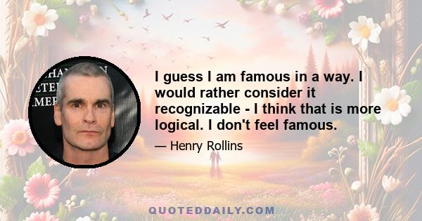 I guess I am famous in a way. I would rather consider it recognizable - I think that is more logical. I don't feel famous.