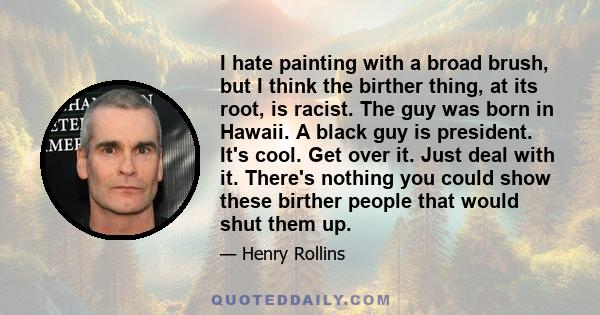 I hate painting with a broad brush, but I think the birther thing, at its root, is racist. The guy was born in Hawaii. A black guy is president. It's cool. Get over it. Just deal with it. There's nothing you could show