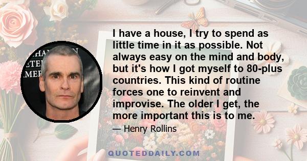 I have a house, I try to spend as little time in it as possible. Not always easy on the mind and body, but it's how I got myself to 80-plus countries. This kind of routine forces one to reinvent and improvise. The older 