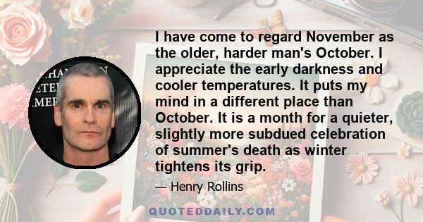 I have come to regard November as the older, harder man's October. I appreciate the early darkness and cooler temperatures. It puts my mind in a different place than October. It is a month for a quieter, slightly more