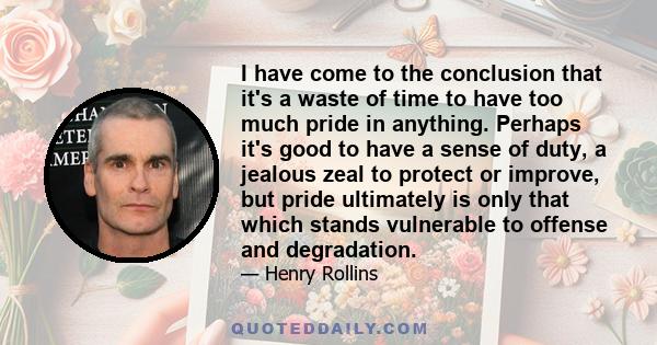 I have come to the conclusion that it's a waste of time to have too much pride in anything. Perhaps it's good to have a sense of duty, a jealous zeal to protect or improve, but pride ultimately is only that which stands 