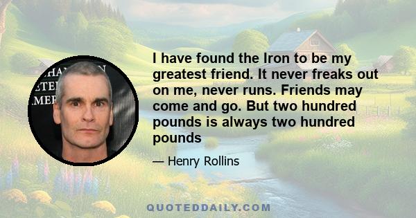 I have found the Iron to be my greatest friend. It never freaks out on me, never runs. Friends may come and go. But two hundred pounds is always two hundred pounds