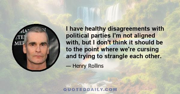 I have healthy disagreements with political parties I'm not aligned with, but I don't think it should be to the point where we're cursing and trying to strangle each other.