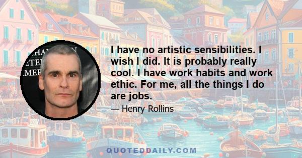 I have no artistic sensibilities. I wish I did. It is probably really cool. I have work habits and work ethic. For me, all the things I do are jobs.