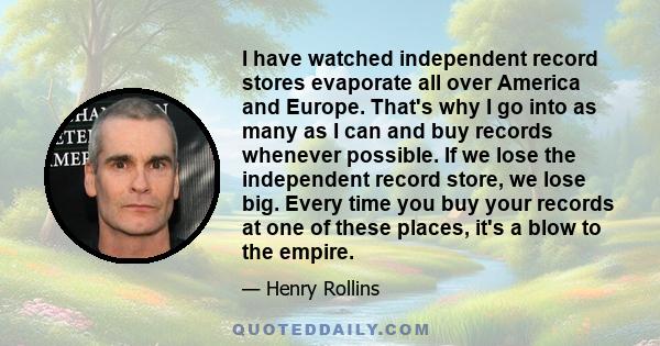 I have watched independent record stores evaporate all over America and Europe. That's why I go into as many as I can and buy records whenever possible. If we lose the independent record store, we lose big. Every time