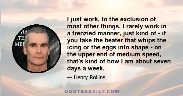 I just work, to the exclusion of most other things. I rarely work in a frenzied manner, just kind of - if you take the beater that whips the icing or the eggs into shape - on the upper end of medium speed, that's kind