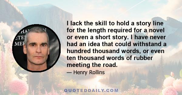 I lack the skill to hold a story line for the length required for a novel or even a short story. I have never had an idea that could withstand a hundred thousand words, or even ten thousand words of rubber meeting the