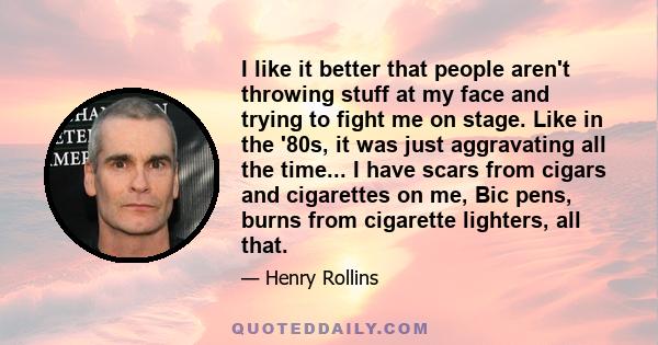 I like it better that people aren't throwing stuff at my face and trying to fight me on stage. Like in the '80s, it was just aggravating all the time... I have scars from cigars and cigarettes on me, Bic pens, burns