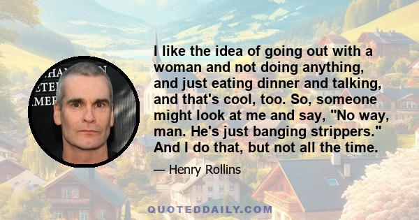 I like the idea of going out with a woman and not doing anything, and just eating dinner and talking, and that's cool, too. So, someone might look at me and say, No way, man. He's just banging strippers. And I do that,