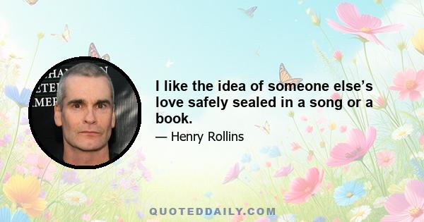 I like the idea of someone else’s love safely sealed in a song or a book.