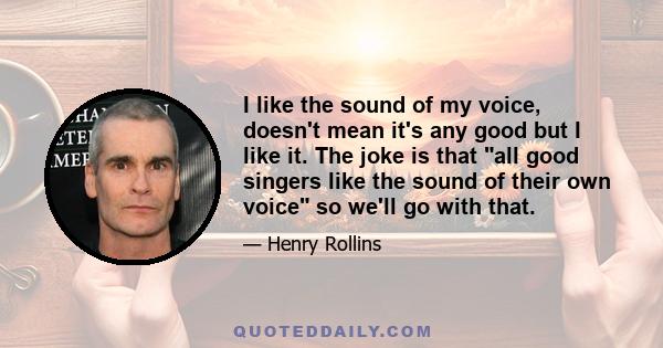 I like the sound of my voice, doesn't mean it's any good but I like it. The joke is that all good singers like the sound of their own voice so we'll go with that.