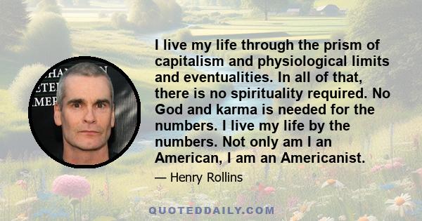 I live my life through the prism of capitalism and physiological limits and eventualities. In all of that, there is no spirituality required. No God and karma is needed for the numbers. I live my life by the numbers.