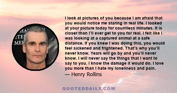 I look at pictures of you because I am afraid that you would notice me staring in real life. I looked at your picture today for countless minutes. It is closer than I’ll ever get to you for real. I felt like I was