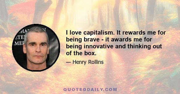 I love capitalism. It rewards me for being brave - it awards me for being innovative and thinking out of the box.