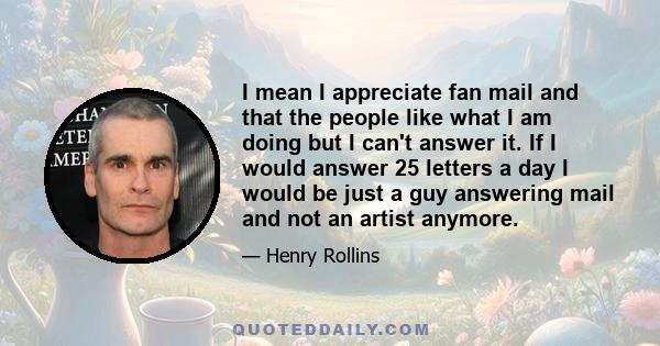 I mean I appreciate fan mail and that the people like what I am doing but I can't answer it. If I would answer 25 letters a day I would be just a guy answering mail and not an artist anymore.