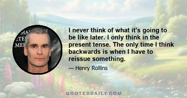 I never think of what it's going to be like later. I only think in the present tense. The only time I think backwards is when I have to reissue something.