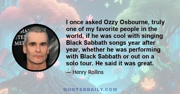 I once asked Ozzy Osbourne, truly one of my favorite people in the world, if he was cool with singing Black Sabbath songs year after year, whether he was performing with Black Sabbath or out on a solo tour. He said it