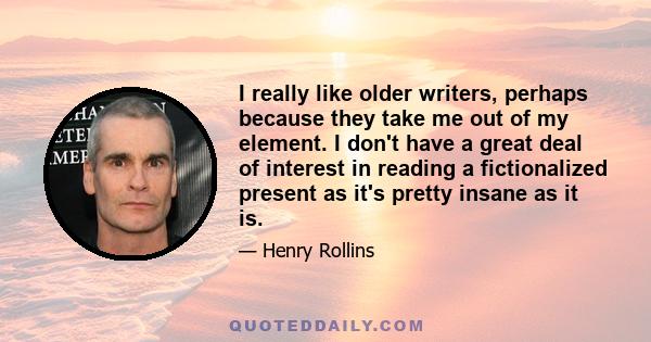 I really like older writers, perhaps because they take me out of my element. I don't have a great deal of interest in reading a fictionalized present as it's pretty insane as it is.